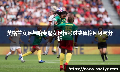 悟空体育英格兰女足与喀麦隆女足精彩对决集锦回顾与分析
